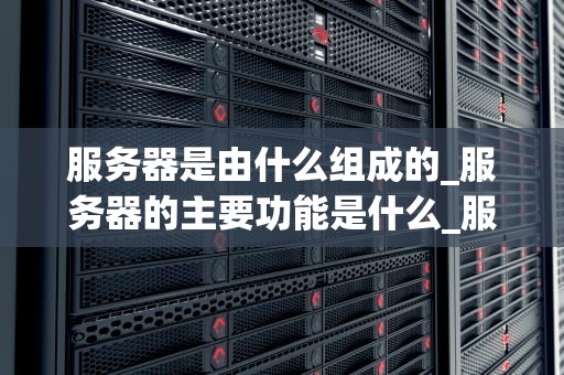 服务器是由什么组成的_服务器的主要功能是什么_服务器的组成与工作原理