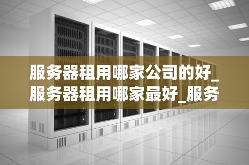服务器租用哪家公司的好_服务器租用哪家最好_服务器租用哪家公司的好？——全面比较与分析