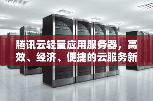 腾讯云轻量应用服务器，高效、经济、便捷的云服务新选择，腾讯云轻量应用服务器怎么用