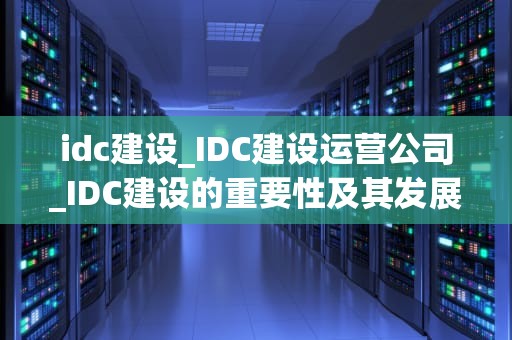 idc建设_IDC建设运营公司_IDC建设的重要性及其发展趋势
