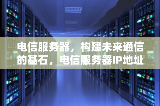 电信服务器，构建未来通信的基石，电信服务器IP地址