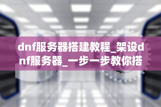dnf服务器搭建教程_架设dnf服务器_一步一步教你搭建DNF服务器