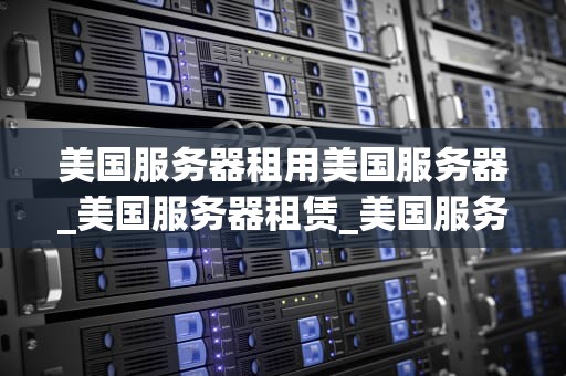 美国服务器租用美国服务器_美国服务器租赁_美国服务器租用的优势与选择