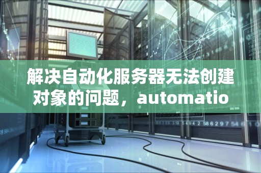解决自动化服务器无法创建对象的问题，automation服务器不能创建对象怎么办