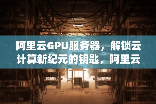 阿里云GPU服务器，解锁云计算新纪元的钥匙，阿里云gpu服务器租用