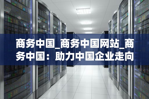 商务中国_商务中国网站_商务中国：助力中国企业走向世界