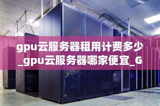gpu云服务器租用计费多少_gpu云服务器哪家便宜_GPU云服务器租用计费的全面解析