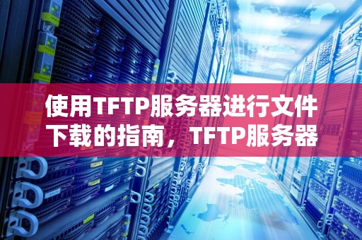 使用TFTP服务器进行文件下载的指南，TFTP服务器下载文件到本地的方式