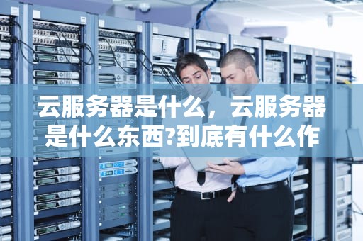 云服务器是什么，云服务器是什么东西?到底有什么作用