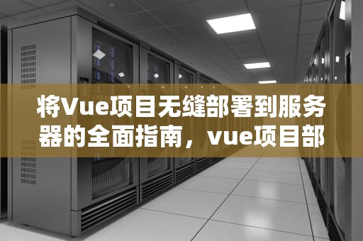 将Vue项目无缝部署到服务器的全面指南，vue项目部署到服务器上,接口访问不了
