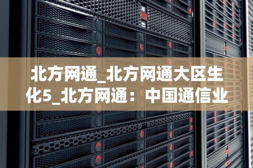 北方网通_北方网通大区生化5_北方网通：中国通信业的翘楚
