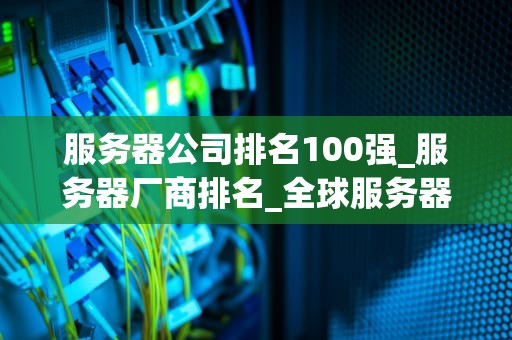 服务器公司排名100强_服务器厂商排名_全球服务器公司100强排名及其影响力分析