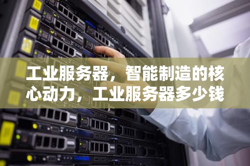 工业服务器，智能制造的核心动力，工业服务器多少钱一台