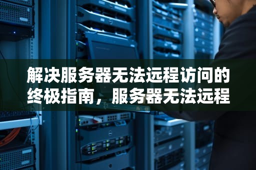 解决服务器无法远程访问的终极指南，服务器无法远程连接