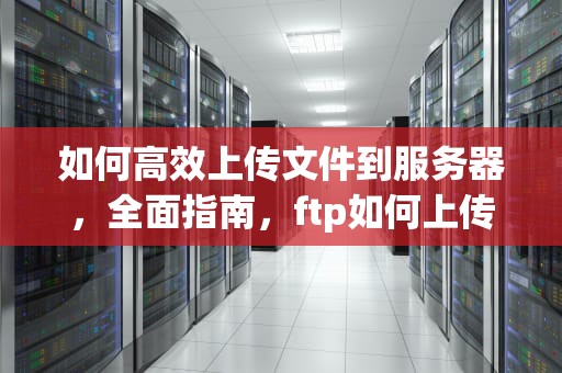 如何高效上传文件到服务器，全面指南，ftp如何上传文件到服务器