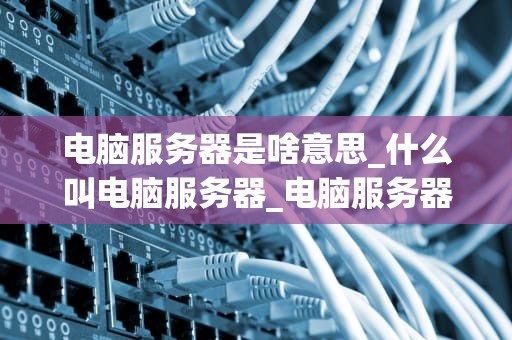 电脑服务器是啥意思_什么叫电脑服务器_电脑服务器的深度解析
