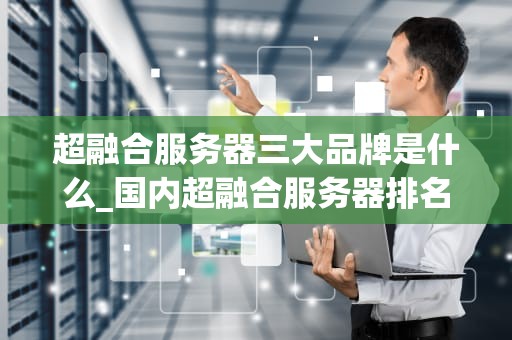 超融合服务器三大品牌是什么_国内超融合服务器排名_超融合服务器三大品牌深度解析