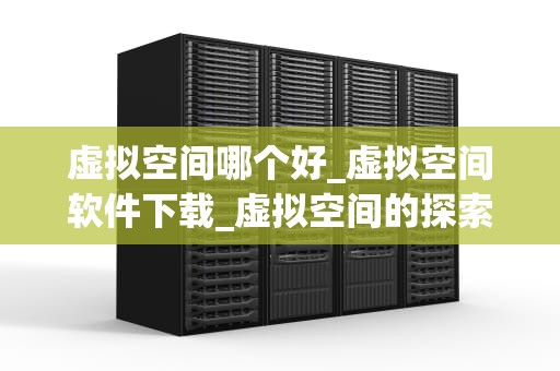 虚拟空间哪个好_虚拟空间软件下载_虚拟空间的探索与选择