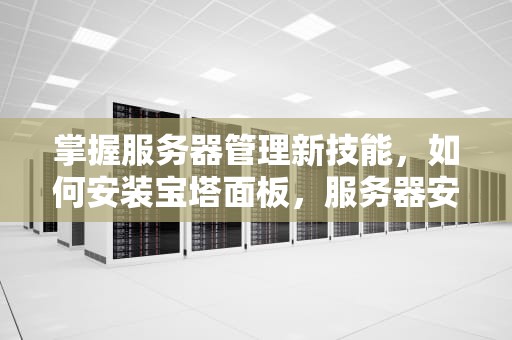 掌握服务器管理新技能，如何安装宝塔面板，服务器安装宝塔面板教程