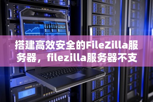 搭建高效安全的FileZilla服务器，filezilla服务器不支持非ascii字符