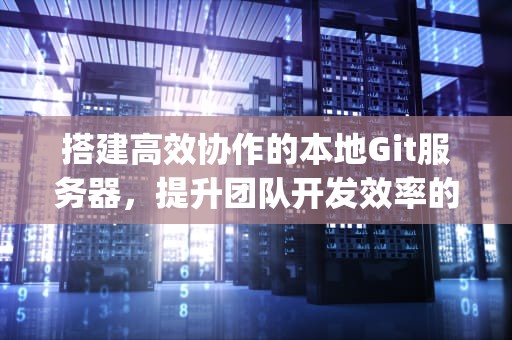 搭建高效协作的本地Git服务器，提升团队开发效率的关键，本地git服务器搭建教程