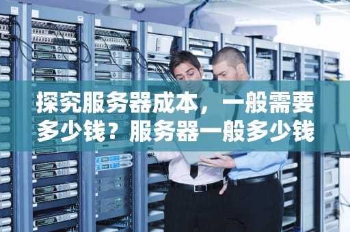 探究服务器成本，一般需要多少钱？服务器一般多少钱一台