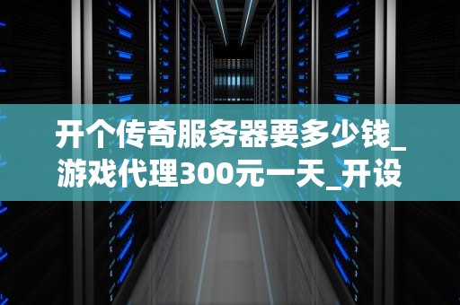 开个传奇服务器要多少钱_游戏代理300元一天_开设传奇服务器的成本分析
