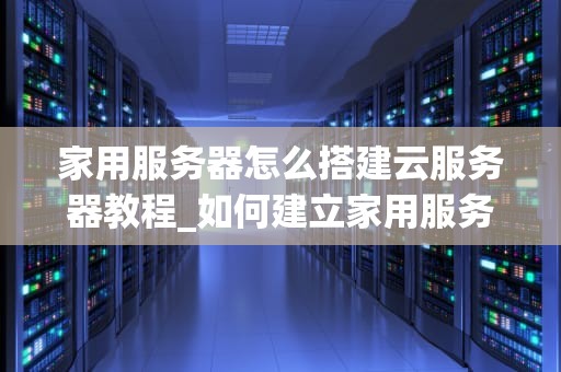 家用服务器怎么搭建云服务器教程_如何建立家用服务器_家用服务器搭建云服务器教程