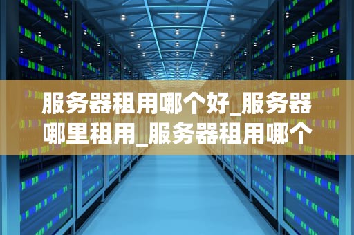 服务器租用哪个好_服务器哪里租用_服务器租用哪个好？全面解析服务器租用服务商的选择