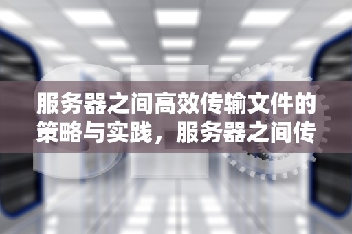 服务器之间高效传输文件的策略与实践，服务器之间传输文件命令