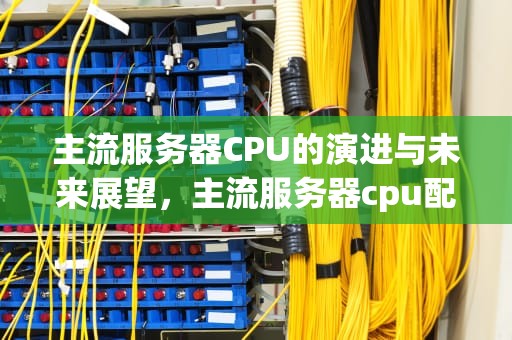 主流服务器CPU的演进与未来展望，主流服务器cpu配置