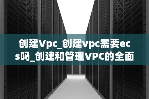 创建Vpc_创建vpc需要ecs吗_创建和管理VPC的全面指南
