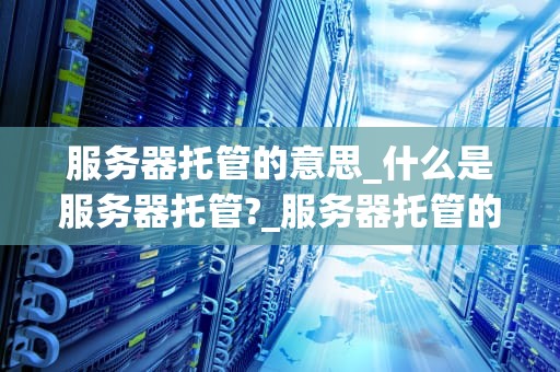服务器托管的意思_什么是服务器托管?_服务器托管的全面解析