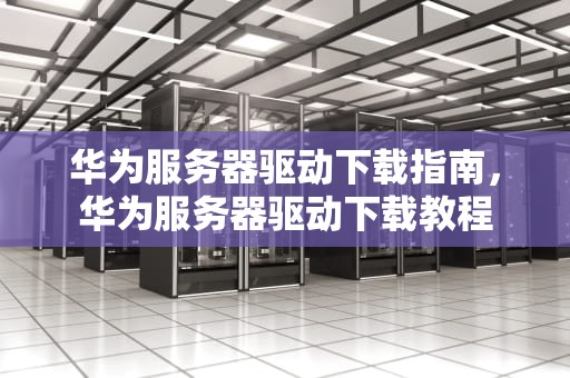 华为服务器驱动下载指南，华为服务器驱动下载教程