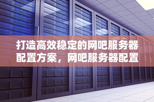 打造高效稳定的网吧服务器配置方案，网吧服务器配置方案30台