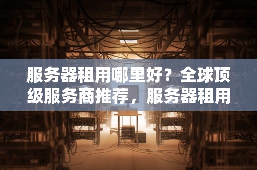 服务器租用哪里好？全球顶级服务商推荐，服务器租用哪里好一点