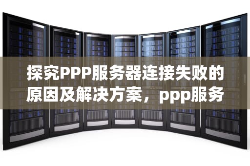 探究PPP服务器连接失败的原因及解决方案，ppp服务器连接失败怎么办