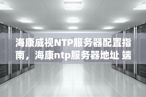 海康威视NTP服务器配置指南，海康ntp服务器地址 端口