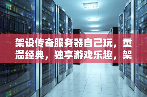 架设传奇服务器自己玩，重温经典，独享游戏乐趣，架设传奇服务器自己玩可以吗