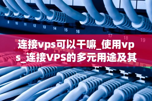 连接vps可以干嘛_使用vps_连接VPS的多元用途及其实现