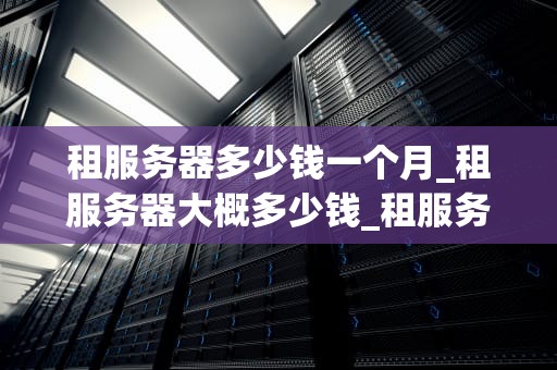 租服务器多少钱一个月_租服务器大概多少钱_租服务器多少钱一个月？全面解析服务器租赁费用