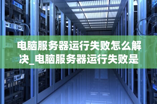 电脑服务器运行失败怎么解决_电脑服务器运行失败是什么意思_电脑服务器运行失败的解决策略