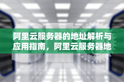 阿里云服务器的地址解析与应用指南，阿里云服务器地址是多少