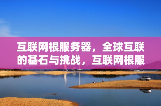 互联网根服务器，全球互联的基石与挑战，互联网根服务器在哪个国家