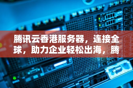 腾讯云香港服务器，连接全球，助力企业轻松出海，腾讯云香港服务器需要备案吗