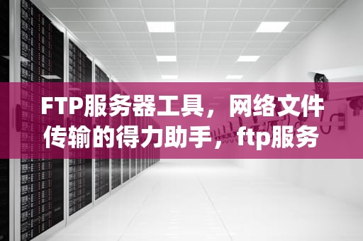 FTP服务器工具，网络文件传输的得力助手，ftp服务器工具有哪些