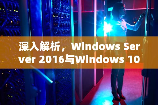 深入解析，Windows Server 2016与Windows 10服务器版的区别与联系，win10服务器版本好不好