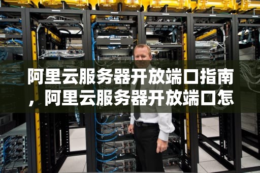 阿里云服务器开放端口指南，阿里云服务器开放端口怎么开