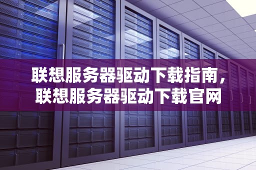 联想服务器驱动下载指南，联想服务器驱动下载官网