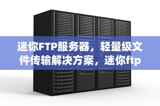 迷你FTP服务器，轻量级文件传输解决方案，迷你ftp服务器软件